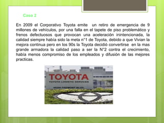 Caso 2
En 2009 el Corporativo Toyota emite un retiro de emergencia de 9
millones de vehículos, por una falla en el tapete de piso problemático y
frenos defectuosos que provocan una aceleración inintencionada, la
calidad siempre había sido la meta n°1 de Toyota, debido a que Vivian la
mejora continua pero en los 90s la Toyota decidió convertirse en la mas
grande armadora la calidad paso a ser la N°2 contra el crecimiento,
había menos compromiso de los empleados y difusión de las mejores
practicas.
 