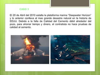 El 20 de Abril del 2010 estalla la plataforma marina “Deepwater Horizon”
y lo anterior conlleva al mas grande desastre natural en la historia de
EEUU. Debido a la falla de Calidad del Cemento débil alrededor del
pozo, para ahorrar tiempo y dinero, el contratista no hace pruebas de
calidad al cemento.
CASO 3
 