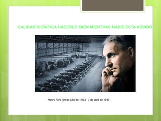 CALIDAD SIGNIFICA HACERLO BIEN MIENTRAS NADIE ESTA VIENDO
Henry Ford (30 de julio de 1863 - 7 de abril de 1947)
 