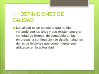 1.1 DEFINICIONES DE
CALIDAD
 La calidad es un concepto que ha ido
variando con los años y que existen una gran
variedad de formas de concebirla en las
empresas, a continuación se detallan algunas
de las definiciones que comúnmente son
utilizadas en la actualidad.
 