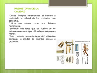 *Desde Tiempos inmemoriales el hombre a
controlado la calidad de los productos que
consumía.
*Utilizo sus manos como una Primera
herramienta.
*Encontró más tarde que los huesos de los
animales eran de mayor utilidad que sus propias
manos.
*Este constante desarrollo le permitió al hombre
comparar la utilidad de distintos objetos o
productos.
PREHISTORIA DE LA
CALIDAD
 