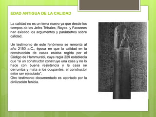 La calidad no es un tema nuevo ya que desde los
tiempos de los Jefes Tribales, Reyes y Faraones
han existido los argumentos y parámetros sobre
calidad.
Un testimonio de este fenómeno se remonta al
año 2150 a.C., época en que la calidad en la
construcción de casas estaba regida por el
Código de Hammurabi, cuya regla 229 establecía
que “si un constructor construye una casa y no lo
hace con buena resistencia y la casa se
derrumba y mata a los ocupantes, el constructor
debe ser ejecutado”.
Otro testimonio documentado es aportado por la
civilización fenicia.
EDAD ANTIGUA DE LA CALIDAD
 