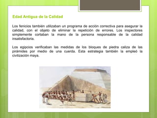 Los fenicios también utilizaban un programa de acción correctiva para asegurar la
calidad, con el objeto de eliminar la repetición de errores. Los inspectores
simplemente cortaban la mano de la persona responsable de la calidad
insatisfactoria.
Los egipcios verificaban las medidas de los bloques de piedra caliza de las
pirámides por medio de una cuerda. Esta estrategia también la empleó la
civilización maya.
Edad Antigua de la Calidad
 