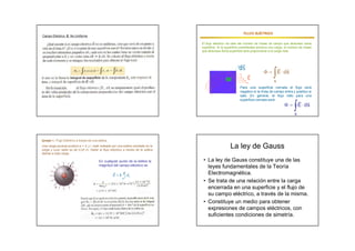 FLUJO ELÉCTRICO
                                                                                                                       ELÉ
Campo Eléctrico E No Uniforme

                                                                                   El flujo eléctrico da idea del número de líneas de campo que atraviesa cierta
                                                                                   superficie. Si la superficie considerada encierra una carga, el número de líneas
                                                                                   que atraviesa dicha superficie será proporcional a la carga neta.



                                                                                                               
                                                                                                              ds                     
                                                                                                                    
                                                                                                                    E
                                                                                                                                       
                                                                                                                                  E  ds
                                                                                                                                       s
                                                                                                              Para una superficie cerrada el flujo será
                                                                                                              negativo si la línea de campo entra y positivo si
                                                                                                              sale. En general, el flujo neto para una
                                                                                                              superficie cerrada será                  
                                                                                                                                                      
                                                                                                                                                 E  ds
                                                                                                                                                      s




Ejemplo 1.- Flujo Eléctrico a través de una esfera.
Una carga puntual positiva q = 3 µC está rodeada por una esfera centrada en la
carga y cuyo radio es de 0,20 m. Hallar el flujo eléctrico a través de la esfera
                                                                                                       La ley de Gauss
debido a esta carga.

                                            En cualquier punto de la esfera la      • La ley de Gauss constituye una de las
                                            magnitud del campo eléctrico es           leyes fundamentales de la Teoría
                                                           q                        Electromagnética.
                                                      E  k 2 ur
                                                           r
                                                                                    • Se trata de una relación entre la carga
                                                                                      encerrada en una superficie y el flujo de
                                                                                      su campo eléctrico, a través de la misma.
                                                                                    • Constituye un medio para obtener
                                                                                      expresiones de campos eléctricos, con
                                                                                      suficientes condiciones de simetría.
 
