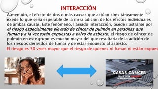 INTERACCIÓN
A menudo, el efecto de dos o más causas que actúan simultáneamente
exede lo que sería esperable de la mera adición de los efectos individuales
de ambas causas. Este fenómeno, llamado interacción, puede ilustrarse por
el riesgo especialmente elevado de cáncer de pulmón en personas que
fuman y a la vez están expuestas a polvo de asbesto. el riesgo de cáncer de
pulmón en este grupo es mucho mayor del que resultaría de la adición de
los riesgos derivados de fumar y de estar expuesto al asbesto.
El riesgo es 50 veces mayor que el riesgo de quienes ni fuman ni están expues
 
