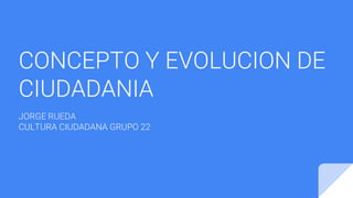 CONCEPTO Y EVOLUCION DE
CIUDADANIA
JORGE RUEDA
CULTURA CIUDADANA GRUPO 22
 