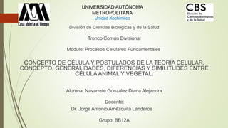 División de Ciencias Biológicas y de la Salud
Tronco Común Divisional
Módulo: Procesos Celulares Fundamentales
CONCEPTO DE CÉLULA Y POSTULADOS DE LA TEORÍA CELULAR,
CONCEPTO, GENERALIDADES, DIFERENCIAS Y SIMILITUDES ENTRE
CÉLULA ANIMAL Y VEGETAL.
Alumna: Navarrete González Diana Alejandra
Docente:
Dr. Jorge Antonio Amézquita Landeros
Grupo: BB12A
UNIVERSIDAD AUTÓNOMA
METROPOLITANA
Unidad Xochimilco
 