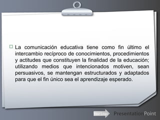 Your Logo
 La comunicación educativa tiene como fin último el
intercambio recíproco de conocimientos, procedimientos
y actitudes que constituyen la finalidad de la educación;
utilizando medios que intencionados motiven, sean
persuasivos, se mantengan estructurados y adaptados
para que el fin único sea el aprendizaje esperado.
 