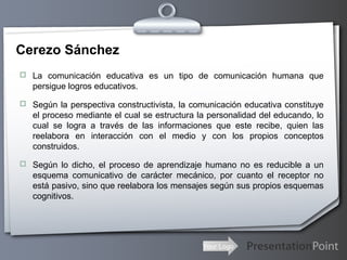 Your Logo
Cerezo Sánchez
 La comunicación educativa es un tipo de comunicación humana que
persigue logros educativos.
 Según la perspectiva constructivista, la comunicación educativa constituye
el proceso mediante el cual se estructura la personalidad del educando, lo
cual se logra a través de las informaciones que este recibe, quien las
reelabora en interacción con el medio y con los propios conceptos
construidos.
 Según lo dicho, el proceso de aprendizaje humano no es reducible a un
esquema comunicativo de carácter mecánico, por cuanto el receptor no
está pasivo, sino que reelabora los mensajes según sus propios esquemas
cognitivos.
 
