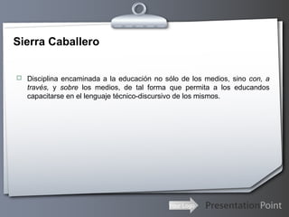 Your Logo
Sierra Caballero
 Disciplina encaminada a la educación no sólo de los medios, sino con, a
través, y sobre los medios, de tal forma que permita a los educandos
capacitarse en el lenguaje técnico-discursivo de los mismos.
 