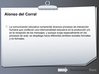 Your Logo
Alonso del Corral
 La comunicación educativa comprende diversos procesos de interacción
humana que conllevan una intencionalidad educativa en la producción y/o
en la recepción de los mensajes; y aunque surge especialmente en los
procesos de aula, se despliega hacia diferentes ámbitos sociales formales
y no formales.
 