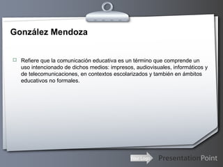Your Logo
González Mendoza
 Refiere que la comunicación educativa es un término que comprende un
uso intencionado de dichos medios: impresos, audiovisuales, informáticos y
de telecomunicaciones, en contextos escolarizados y también en ámbitos
educativos no formales.
 
