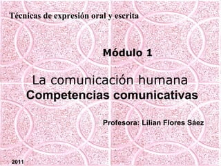Técnicas de expresión oral y escrita



                         Módulo 1

        La comunicación humana
       Competencias comunicativas

                          Profesora: Lilian Flores Sáez




2011
 