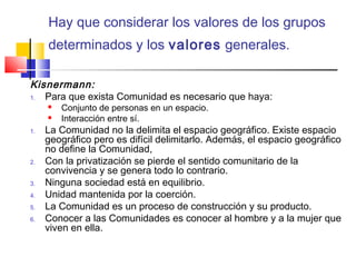 Hay que considerar los valores de los grupos
determinados y los valores generales.
Kisnermann:
1. Para que exista Comunidad es necesario que haya:
 Conjunto de personas en un espacio.
 Interacción entre sí.
1. La Comunidad no la delimita el espacio geográfico. Existe espacio
geográfico pero es difícil delimitarlo. Además, el espacio geográfico
no define la Comunidad,
2. Con la privatización se pierde el sentido comunitario de la
convivencia y se genera todo lo contrario.
3. Ninguna sociedad está en equilibrio.
4. Unidad mantenida por la coerción.
5. La Comunidad es un proceso de construcción y su producto.
6. Conocer a las Comunidades es conocer al hombre y a la mujer que
viven en ella.
 