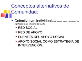 Conceptos alternativos de
Comunidad:
 Colectivo vs. Individual (de Robertis: toma cada vez más
significado la red relacional del sujeto)
 RED SOCIAL
 RED DE APOYO
 FUENTES DEL APOYO SOCIAL
 APOYO SOCIAL COMO ESTRATEGIA DE
INTERVENCIÓN.
 