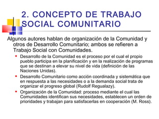 2. CONCEPTO DE TRABAJO
SOCIAL COMUNITARIO
Algunos autores hablan de organización de la Comunidad y
otros de Desarrollo Comunitario; ambos se refieren a
Trabajo Social con Comunidades.
 Desarrollo de la Comunidad es el proceso por el cual el propio
pueblo participa en la planificación y en la realización de programas
que se destinan a elevar su nivel de vida (definición de las
Naciones Unidas).
 Desarrollo Comunitario como acción coordinada y sistemática que
en respuesta a las necesidades o a la demanda social trata de
organizar el progreso global (Rudolf Regualazy).
 Organización de la Comunidad: proceso mediante el cual las
Comunidades identifican sus necesidades, establecen un orden de
prioridades y trabajan para satisfacerlas en cooperación (M. Ross).
 