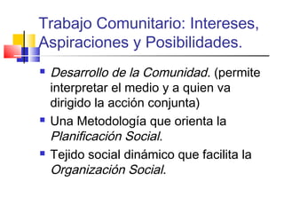 Trabajo Comunitario: Intereses,
Aspiraciones y Posibilidades.
 Desarrollo de la Comunidad. (permite
interpretar el medio y a quien va
dirigido la acción conjunta)
 Una Metodología que orienta la
Planificación Social.
 Tejido social dinámico que facilita la
Organización Social.
 