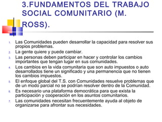 3.FUNDAMENTOS DEL TRABAJO
SOCIAL COMUNITARIO (M.
ROSS).
1. Las Comunidades pueden desarrollar la capacidad para resolver sus
propios problemas.
2. La gente quiere y puede cambiar.
3. Las personas deben participar en hacer y controlar los cambios
importantes que tengan lugar en sus comunidades.
4. Los cambios en la vida comunitaria que son auto impuestos o auto
desarrollados tiene un significado y una permanencia que no tienen
los cambios impuestos.
5. El enfoque global del T.S. con Comunidades resuelve problemas que
de un modo parcial no se podrían resolver dentro de la Comunidad.
6. Es necesario una plataforma democrática para que exista la
participación y cooperación en los asuntos comunitarios.
7. Las comunidades necesitan frecuentemente ayuda al objeto de
organizarse para afrontar sus necesidades.
 