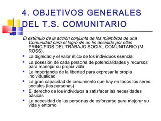 4. OBJETIVOS GENERALES
DEL T.S. COMUNITARIO
El estímulo de la acción conjunta de los miembros de una
Comunidad para el logro de un fin decidido por ellos
PRINCIPIOS DEL TRABAJO SOCIAL COMUNITARIO (M.
ROSS).
 La dignidad y el valor ético de los individuos esencial
 La posesión de cada persona de potencialidades y recursos
para manejar su propia vida
 La importancia de la libertad para expresar la propia
individualidad
 La gran capacidad de crecimiento que hay en todos los seres
sociales (las personas)
 El derecho de los individuos a satisfacer las necesidades
básicas
 La necesidad de las personas de esforzarse para mejorar su
vida y entorno
 