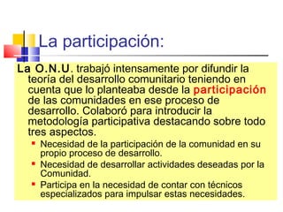 La participación:
La O.N.U. trabajó intensamente por difundir la
teoría del desarrollo comunitario teniendo en
cuenta que lo planteaba desde la participación
de las comunidades en ese proceso de
desarrollo. Colaboró para introducir la
metodología participativa destacando sobre todo
tres aspectos.
 Necesidad de la participación de la comunidad en su
propio proceso de desarrollo.
 Necesidad de desarrollar actividades deseadas por la
Comunidad.
 Participa en la necesidad de contar con técnicos
especializados para impulsar estas necesidades.
 