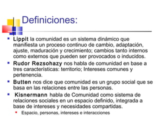 Definiciones:
 Lippit la comunidad es un sistema dinámico que
manifiesta un proceso continuo de cambio, adaptación,
ajuste, maduración y crecimiento; cambios tanto internos
como externos que pueden ser provocados o inducidos.
 Rudor Rezsohazy nos habla de comunidad en base a
tres características: territorio; Intereses comunes y
pertenencia.
 Butten nos dice que comunidad es un grupo social que se
basa en las relaciones entre las personas.
 Kisnermann habla de Comunidad como sistema de
relaciones sociales en un espacio definido, integrada a
base de intereses y necesidades compartidas.
 Espacio, personas, intereses e interacciones
 