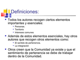 Definiciones:
 Todos los autores recogen ciertos elementos
importantes y esenciales:

Personas.

Territorio

Intereses comunes
 Además de estos elementos esenciales, hay otros
autores que recogen otros elementos como:

El sentido de pertenencia.

La integración
 Otros creen que la Comunidad ya existe y que el
sentimiento de pertenencia se debe de trabajar
dentro de la Comunidad.
 