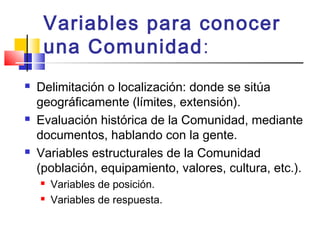 Variables para conocer
una Comunidad:
 Delimitación o localización: donde se sitúa
geográficamente (límites, extensión).
 Evaluación histórica de la Comunidad, mediante
documentos, hablando con la gente.
 Variables estructurales de la Comunidad
(población, equipamiento, valores, cultura, etc.).
 Variables de posición.
 Variables de respuesta.
 