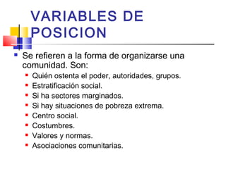 VARIABLES DE
POSICION
 Se refieren a la forma de organizarse una
comunidad. Son:
 Quién ostenta el poder, autoridades, grupos.
 Estratificación social.
 Si ha sectores marginados.
 Si hay situaciones de pobreza extrema.
 Centro social.
 Costumbres.
 Valores y normas.
 Asociaciones comunitarias.
 