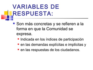 VARIABLES DE
RESPUESTA:
 Son más concretas y se refieren a la
forma en que la Comunidad se
expresa.
 Indicada en los índices de participación
 en las demandas explícitas e implícitas y
 en las respuestas de los ciudadanos.
 