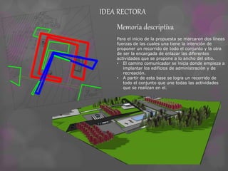 IDEA RECTORA 
Exposición de arte 
Macro cine 
Sala de 
interpretación 
Sala de 
teatro 
Bar 
Baño de hombres 
Baño de mujeres 
Administración 
Entrada 
Deposito Guardado 
de 
pertenencias 
Baño de mujeres 
Baño de hombres 
Baño de mujeres 
Baño de hombres 
Núcleo 
vertical 
Hal de 
acceso 
Sum 
Bar 
Sala de 
prensa 
Cocina y 
Deposito 
Administración 
y Boletería 
Memoria descriptiva 
Para el inicio de la propuesta se marcaron dos líneas 
fuerzas de las cuales una tiene la intención de 
proponer un recorrido de todo el conjunto y la otra 
de ser la encargada de enlazar las diferentes 
actividades que se propone a lo ancho del sitio. 
• El camino comunicador se inicia donde empieza a 
implantar los edificios de administración y de 
recreación. 
• A partir de esta base se logra un recorrido de 
todo el conjunto que une todas las actividades 
que se realizan en el. 
 