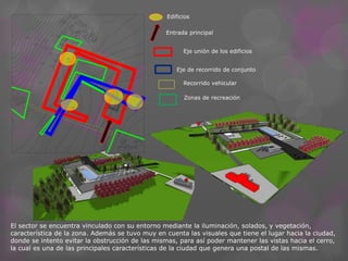 Exposición de arte 
Macro cine 
Sala de 
interpretación 
Sala de 
teatro 
Bar 
Baño de hombres 
Baño de mujeres 
Administración 
Entrada 
Deposito Guardado 
de 
pertenencias 
Baño de mujeres 
Baño de hombres 
Baño de mujeres 
Baño de hombres 
Núcleo 
vertical 
Hal de 
acceso 
Bar 
Sum 
Sala de 
prensa 
Cocina y 
Deposito 
Administración 
y Boletería 
Edificios 
Entrada principal 
Eje unión de los edificios 
Eje de recorrido de conjunto 
Recorrido vehicular 
Zonas de recreación 
El sector se encuentra vinculado con su entorno mediante la iluminación, solados, y vegetación, 
característica de la zona. Además se tuvo muy en cuenta las visuales que tiene el lugar hacia la ciudad, 
donde se intento evitar la obstrucción de las mismas, para así poder mantener las vistas hacia el cerro, 
la cual es una de las principales características de la ciudad que genera una postal de las mismas. 
 