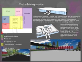 Centro de interpretación 
El equipamiento ambiental y cultural, cuya función principal es la de promover un 
ambiente para el aprendizaje creativo, informar y orientar a los ciudadanos en 
sus visitas al Cerro San Javier buscando revelar al publico el significado del 
legado ambiental, cultural e histórico de los bienes que expone, ofrece un mejor 
conocimiento de los valores naturales y naturales que alberga el sitio. 
Bar 
Sala de interpretación 
Macro cine 
Exposición de arte 
Administración y deposito 
Sala de teatro 
Organizando estratégicamente 
mediante una circulación en C 
pudiéndose recorrer por todas 
las salas. Cuenta con un acceso 
principal, que conecta al hall de 
acceso con el bar y la 
exposición de arte y en todo su 
recorrido podemos encontrar 
sala de interpretación, micro 
cine. 
