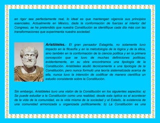 en rigor sea perfectamente real, lo ideal es que mantengan vigencia sus principios
esenciales. Actualmente en México, dada la conformación de fuerzas al interior del
Congreso, se ha pretendido que nuestra Constitución se identifique cada día más con las
transformaciones que experimenta nuestra sociedad.



                     Aristóteles.- El gran pensador Estagirita, no solamente tuvo
                     impacto en la filosofía y en la metodología de la lógica y de la ética,
                     sino también en la conformación de la ciencia política y en la primera
                     concepción que se tuvo de muchas definiciones políticas;
                     evidentemente, en su obra encontramos una tipología de la
                     Constitución. Aristóteles aludió técnicamente a una tipología de la
                     Constitución, pero nunca formuló una teoría sistematizada acerca de
                     ella, nunca tuvo la intención de codificar de manera científica un
                     estudio consistente sobre la Constitución.


Sin embargo, Aristóteles tuvo una visión de la Constitución en los siguientes aspectos: a)
Se puede estudiar a la Constitución como una realidad, desde esta óptica es el acontecer
de la vida de la comunidad, es la vida misma de la sociedad y el Estado, la existencia de
una comunidad armonizada u organizada políticamente; b) La Constitución es una
 