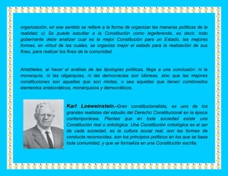 organización, en ese sentido se refiere a la forma de organizar las maneras políticas de la
realidad; c) Se puede estudiar a la Constitución como legeferenda, es decir, todo
gobernante debe analizar cual es la mejor Constitución para un Estado, las mejores
formas, en virtud de las cuales, se organiza mejor el estado para la realización de sus
fines, para realizar los fines de la comunidad.


Aristóteles, al hacer el análisis de las tipologías políticas, llega a una conclusión: ni la
monarquía, ni las oligarquías, ni las democracias son idóneas, sino que las mejores
constituciones son aquellas que son mixtas, o sea aquellas que tienen combinados
elementos aristocráticos, monárquicos y democráticos.



                      Karl Loeweinstein.-Gran constitucionalista, es uno de los
                      grandes realistas del estudio del Derecho Constitucional en la época
                      contemporánea. Plantea que en toda sociedad existe una
                      Constitución real u ontológica. Una Constitución ontológica es el ser
                      de cada sociedad, es la cultura social real, son las formas de
                      conducta reconocidas, son los principios políticos en los que se basa
                      toda comunidad, y que se formaliza en una Constitución escrita.
 