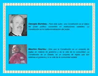 Georges Burdeau.- Para este autor, una Constitución es el status
del poder político convertido en instituciones       estatales.   La
Constitución es la institucionalización del poder.




Maurice Hauriou.- Dice que la Constitución es un conjunto de
reglas en materia de gobierno y de la vida de la comunidad. La
Constitución de un Estado, es un conjunto de reglas que son
relativas al gobierno y a la vida de la comunidad estatal.
 