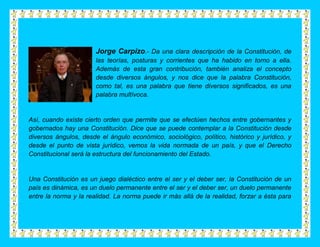 Jorge Carpizo.- Da una clara descripción de la Constitución, de
                       las teorías, posturas y corrientes que ha habido en torno a ella.
                       Además de esta gran contribución, también analiza el concepto
                       desde diversos ángulos, y nos dice que la palabra Constitución,
                       como tal, es una palabra que tiene diversos significados, es una
                       palabra multívoca.


Así, cuando existe cierto orden que permite que se efectúen hechos entre gobernantes y
gobernados hay una Constitución. Dice que se puede contemplar a la Constitución desde
diversos ángulos, desde el ángulo económico, sociológico, político, histórico y jurídico, y
desde el punto de vista jurídico, vemos la vida normada de un país, y que el Derecho
Constitucional será la estructura del funcionamiento del Estado.


Una Constitución es un juego dialéctico entre el ser y el deber ser, la Constitución de un
país es dinámica, es un duelo permanente entre el ser y el deber ser, un duelo permanente
entre la norma y la realidad. La norma puede ir más allá de la realidad, forzar a ésta para
 