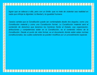 lograr que se adecue a ella, pero con un límite: que no trate de violentar esa realidad en
nada que infrinja la dignidad, la libertad y la igualdad humana.


Carpizo señala que la Constitución puede ser contemplada desde dos ángulos, como una
Constitución material y como una Constitución formal. La Constitución material será el
contenido de derechos que tenemos los hombres frente al Estado, esa organización,
atribuciones y competencias están en la Constitución, es el contenido mismo de la
Constitución. Desde el punto de vista formal, es el documento donde están estas normas
constitucionales, las cuales solamente se pueden modificar por un procedimiento especial.
 