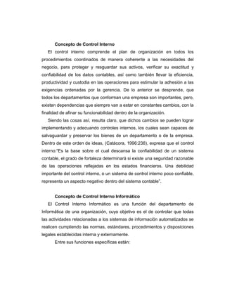 Concepto de Control Interno
El control interno comprende el plan de organización en todos los
procedimientos coordinados de manera coherente a las necesidades del
negocio, para proteger y resguardar sus activos, verificar su exactitud y
confiabilidad de los datos contables, así como también llevar la eficiencia,
productividad y custodia en las operaciones para estimular la adhesión a las
exigencias ordenadas por la gerencia. De lo anterior se desprende, que
todos los departamentos que conforman una empresa son importantes, pero,
existen dependencias que siempre van a estar en constantes cambios, con la
finalidad de afinar su funcionabilidad dentro de la organización.
Siendo las cosas así, resulta claro, que dichos cambios se pueden lograr
implementando y adecuando controles internos, los cuales sean capaces de
salvaguardar y preservar los bienes de un departamento o de la empresa.
Dentro de este orden de ideas, (Catácora, 1996:238), expresa que el control
interno:“Es la base sobre el cual descansa la confiabilidad de un sistema
contable, el grado de fortaleza determinará si existe una seguridad razonable
de las operaciones reflejadas en los estados financieros. Una debilidad
importante del control interno, o un sistema de control interno poco confiable,
representa un aspecto negativo dentro del sistema contable”.
Concepto de Control Interno Informático
El Control Interno Informático es una función del departamento de
Informática de una organización, cuyo objetivo es el de controlar que todas
las actividades relacionadas a los sistemas de información automatizados se
realicen cumpliendo las normas, estándares, procedimientos y disposiciones
legales establecidas interna y externamente.
Entre sus funciones específicas están:
 