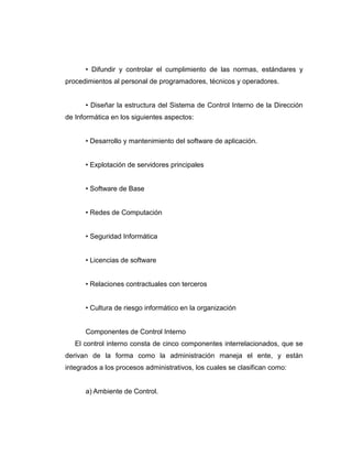 • Difundir y controlar el cumplimiento de las normas, estándares y
procedimientos al personal de programadores, técnicos y operadores.
• Diseñar la estructura del Sistema de Control Interno de la Dirección
de Informática en los siguientes aspectos:
• Desarrollo y mantenimiento del software de aplicación.
• Explotación de servidores principales
• Software de Base
• Redes de Computación
• Seguridad Informática
• Licencias de software
• Relaciones contractuales con terceros
• Cultura de riesgo informático en la organización
Componentes de Control Interno
El control interno consta de cinco componentes interrelacionados, que se
derivan de la forma como la administración maneja el ente, y están
integrados a los procesos administrativos, los cuales se clasifican como:
a) Ambiente de Control.
 