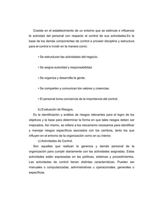 Cosiste en el establecimiento de un entorno que se estimule e influencie
la actividad del personal con respecto al control de sus actividades.Es la
base de los demás componentes de control a proveer disciplina y estructura
para el control e incidir en la manera como:
• Se estructuran las actividades del negocio.
• Se asigna autoridad y responsabilidad.
• Se organiza y desarrolla la gente.
• Se comparten y comunican los valores y creencias.
• El personal toma conciencia de la importancia del control.
b) Evaluación de Riesgos.
Es la identificación y análisis de riesgos relevantes para el logro de los
objetivos y la base para determinar la forma en que tales riesgos deben ser
mejorados. Así mismo, se refiere a los mecanismo necesarios para identificar
y manejar riesgos específicos asociados con los cambios, tanto los que
influyen en el entrono de la organización como en su interior.
c) Actividades de Control.
Son aquellas que realizan la gerencia y demás personal de la
organización para cumplir diariamente con las actividades asignadas. Estas
actividades están expresadas en las políticas, sistemas y procedimientos.
Las actividades de control tienen distintas características. Pueden ser
manuales o computarizadas, administrativas u operacionales, generales o
específicas.
 