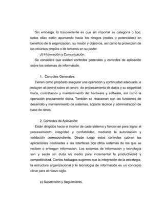 Sin embargo, lo trascendente es que sin importar su categoría o tipo,
todas ellas están apuntando hacia los riesgos (reales o potenciales) en
beneficio de la organización, su misión y objetivos, así como la protección de
los recursos propios o de terceros en su poder.
d) Información y Comunicación.
Se considera que existen controles generales y controles de aplicación
sobre los sistemas de información.
1. Controles Generales:
Tienen como propósito asegurar una operación y continuidad adecuada, e
incluyen al control sobre el centro de procesamiento de datos y su seguridad
física, contratación y mantenimiento del hardware y software, así como la
operación propiamente dicha. También se relacionan con las funciones de
desarrollo y mantenimiento de sistemas, soporte técnico y administración de
base de datos.
2. Controles de Aplicación:
Están dirigidos hacia el interior de cada sistema y funcionan para lograr el
procesamiento, integridad y confiabilidad, mediante la autorización y
validación correspondiente. Desde luego estos controles cubren las
aplicaciones destinadas a las interfaces con otros sistemas de los que se
reciben o entregan información. Los sistemas de información y tecnología
son y serán sin duda un medio para incrementar la productividad y
competitividad. Ciertos hallazgos sugieren que la integración de la estrategia,
la estructura organizacional y la tecnología de información es un concepto
clave para el nuevo siglo.
e) Supervisión y Seguimiento.
 
