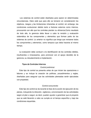 Los sistemas de control están diseñados para operar en determinadas
circunstancias. Claro está que para ello se tomaron en consideración los
objetivos, riesgos y las limitaciones inherentes al control; sin embargo, las
condiciones evolucionan debido tanto a factores externos como internos,
provocando con ello que los controles pierdan su eficiencia.Como resultado
de todo ello, la gerencia debe llevar a cabo la revisión y evaluación
sistemática de los componentes y elementos que forman parte de los
sistemas de control. Lo anterior no significa que tenga que revisarse todos
los componentes y elementos, como tampoco que deba hacerse al mismo
tiempo.
La evaluación debe conducir a la identificación de los controles débiles,
insuficientes o innecesarios, para promover con el apoyo decidido de la
gerencia, su robustecimiento e implantación.
Tipos de Controles Internos
Control preliminar:
Este tipo de control se presenta antes de que inicien las operaciones o
labores y se incluye la creación de políticas, procedimientos y reglas,
diseñadas para asegurar que las actividades planeadas serán ejecutadas
con propiedad.
Control concurrente:
Este tipo de control se da durante la fase de la acción de ejecución de los
planes, incluyendo la dirección, vigilancia y sincronización de las actividades
según el plan a seguir, es decir, pueden ayudar a garantizar que el proyecto
que se esté llevando a cabo se cumpla en el tiempo específico y bajo las
condiciones requeridas.
 