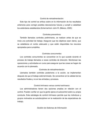 Control de retroalimentación:
Este tipo de control se enfoca sobre en la información de los resultados
anteriores para corregir posibles desviaciones futuras y cumplir a cabalidad
los estándares establecidos.Schermerhorn John R. (México, 2005)
Controles preventivos:
También llamados controles preliminares, se realizan antes de que se
inicie una actividad de trabajo. Aseguran que los objetivos sean claros, que
se establezca el rumbo adecuado y que estén disponibles los recursos
apropiados para cumplirlos.
Controles concurrentes:
Los controles concurrentes se concentran en lo que sucede durante el
proceso de trabajo llamados a veces controles de dirección. Monitorean las
operaciones y actividades en curso para asegurar que las cosas se hagan de
acuerdo con lo planeado.
Controles de retroalimentación:
Llamados también controles posteriores a la acción, se implementan
después de que el trabajo está terminado. Se concentran en la calidad de los
resultados finales y no en las entradas y procesos.
Control intrínseco versus control extrínseco:
Los administradores tienen dos opciones amplias en relación con el
control. Pueden confiar en que la gente ejerza el autocontrol sobre su propia
conducta. Esta estrategia de control intrínseco permite que los individuos y
grupos motivados se autodisciplinen en la realización de las expectativas de
trabajo.
Gestión de Sistemas de Información
 