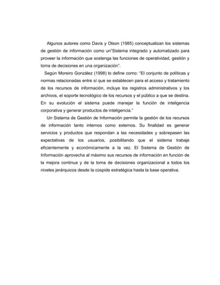 Algunos autores como Davis y Olson (1985) conceptualizan los sistemas
de gestión de información como un”Sistema integrado y automatizado para
proveer la información que sostenga las funciones de operatividad, gestión y
toma de decisiones en una organización”.
Según Moreiro González (1998) lo define como: “El conjunto de políticas y
normas relacionadas entre sí que se establecen para el acceso y tratamiento
de los recursos de información, incluye los registros administrativos y los
archivos, el soporte tecnológico de los recursos y el público a que se destina.
En su evolución el sistema puede manejar la función de inteligencia
corporativa y generar productos de inteligencia.”
Un Sistema de Gestión de Información permite la gestión de los recursos
de información tanto internos como externos. Su finalidad es generar
servicios y productos que respondan a las necesidades y sobrepasen las
expectativas de los usuarios, posibilitando que el sistema trabaje
eficientemente y económicamente a la vez. El Sistema de Gestión de
Información aprovecha al máximo sus recursos de información en función de
la mejora continua y de la toma de decisiones organizacional a todos los
niveles jerárquicos desde la cúspide estratégica hasta la base operativa.
 