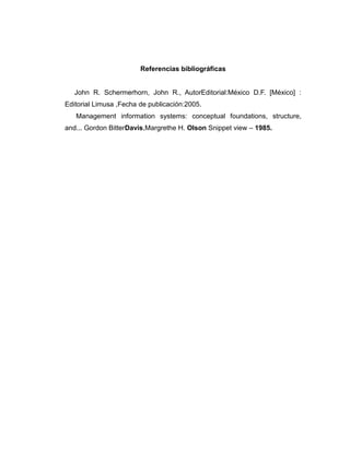 Referencias bibliográficas
John R. Schermerhorn, John R., AutorEditorial:México D.F. [México] :
Editorial Limusa ,Fecha de publicación:2005.
Management information systems: conceptual foundations, structure,
and... Gordon BitterDavis,Margrethe H. Olson Snippet view – 1985.
 