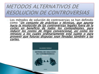 Los métodos de solución de controversias se han definido
como “Un conjunto de prácticas y técnicas, que apunta
hacia la resolución de las controversias legales fuera de la
cortes en beneficio de todos los contendientes, para
reducir los costos de litigio convencional, así como los
retrasos a los cuales ordinariamente está sujeto o para
provenir que futuras disputas sean llevadas también a las
cortes.
 