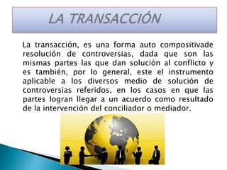 La transacción, es una forma auto compositivade
resolución de controversias, dada que son las
mismas partes las que dan solución al conflicto y
es también, por lo general, este el instrumento
aplicable a los diversos medio de solución de
controversias referidos, en los casos en que las
partes logran llegar a un acuerdo como resultado
de la intervención del conciliador o mediador.
 