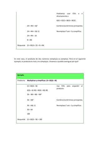 Podríamos usar FOIL e ir
directamente a
6(4) + 6(2i) + 8i(4) + 8i(2i) .
24 + 44i + 16i2
Combinalostérminossemejantes.
24 + 44i + 16(-1)
24 + 44i – 16
8 + 44i
Reemplaza i2
con −1 y simplifica.
Respuesta (6 + 8i)(4 + 2i) = 8 + 44i
En este caso, el producto de dos números complejos es complejo. Pero en el siguiente
ejemplo, el producto es real y no complejos. ¡Veamos si puedes averiguar por qué!
Ejemplo
Problema Multiplicar y simplificar. (6 + 8i)(6 – 8i)
(6 + 8i)(6 – 8i)
6(6) + 6(–8i) + 8i(6) + 8i(–8i)
36 – 48i + 48i – 64i2
Usa FOIL para expandir el
producto.
36 – 64i2
Combinalostérminossemejantes.
36 – 64(−1)
36 + 64
100
Reemplaza i2
con −1 y simplifica.
Respuesta (6 + 8i)(6 – 8i) = 100
 