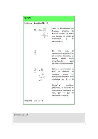 Ejemplo
Problema Simplifica. 56 ÷ −7i
Trata a la división como una
fracción. Simplifica la
fracción usando un factor
que tengan en común el
numerador y el
denominador.
En este caso, el
denominador todavía tiene
el término i. Como i es un
radical, debes seguir
simplificando para
racionalizarel denominador.
Como el denominador es
sólo un término, no
necesitas pensar en
conjugados complejos. Sólo
multiplica por 1 en la
forma y simplifica.
(Recuerda, el producto de
dos números imaginarios es
real, por lo que el
denominador es real.)
Respuesta 56 ÷ −7i = 8i
Simplifica. 12 ÷ 10i
 