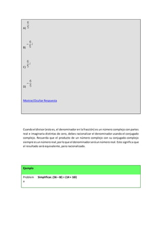 A)
B)
C)
D)
Mostrar/Ocultar Respuesta
Cuandoel divisor(estoes, el denominador en la fracción) es un número complejo con partes
real e imaginaria distintas de cero, debes racionalizar el denominador usando el conjugado
complejo. Recuerda que el producto de un número complejo con su conjugado complejo
siempre esunnúmeroreal,porloque el denominadorseráunnúmero real. Esto significa que
el resultado será equivalente, pero racionalizado.
Ejemplo
Problem
a
Simplificar. (56 – 8i) ÷ (14 + 10i)
 